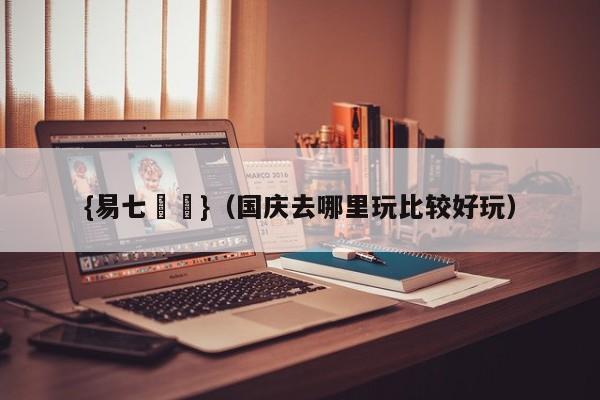 {易七娛樂}（国庆去哪里玩比较好玩）